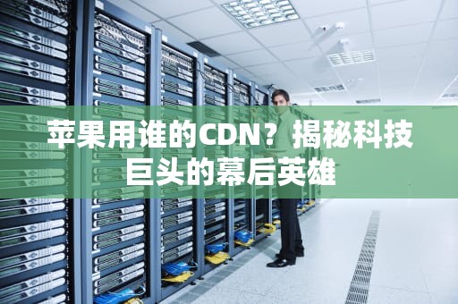 苹果用谁的CDN？揭秘科技巨头的幕后英雄