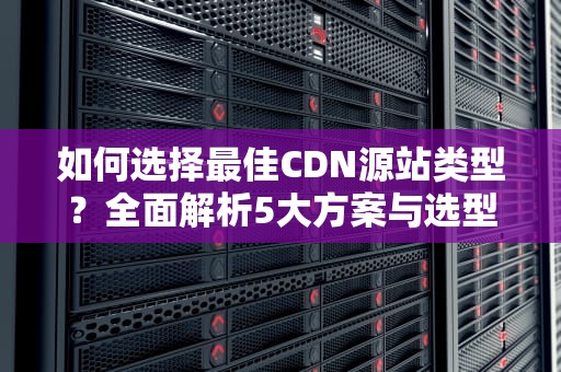 如何选择最佳CDN源站类型？全面解析5大方案与选型指南