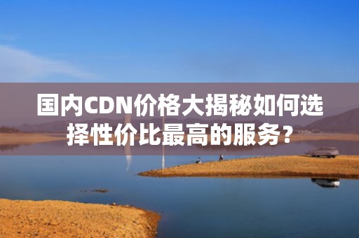 国内CDN价格大揭秘如何选择性价比最高的服务？
