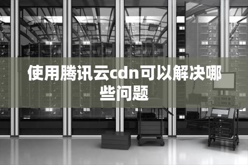 使用腾讯云cdn可以解决哪些问题