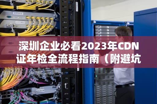 深圳企业必看2023年CDN证年检全流程指南（附避坑清单）