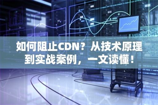 如何阻止CDN？从技术原理到实战案例，一文读懂！