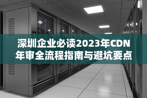 深圳企业必读2023年CDN年审全流程指南与避坑要点