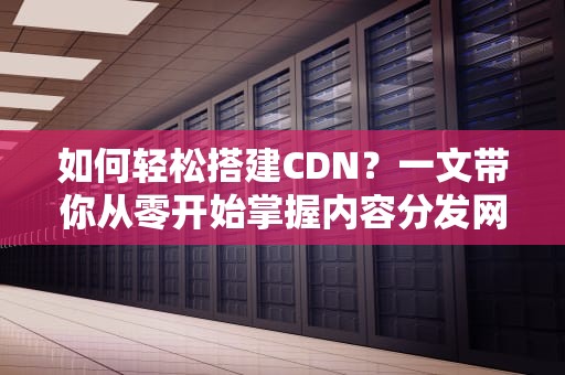 如何轻松搭建CDN？一文带你从零开始掌握内容分发网络