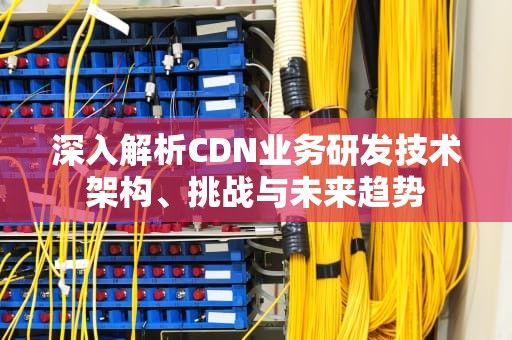 深入解析CDN业务研发技术架构、挑战与未来趋势