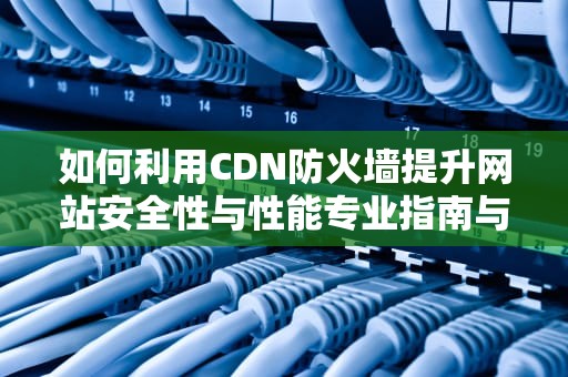 如何利用CDN防火墙提升网站安全性与性能专业指南与实用建议