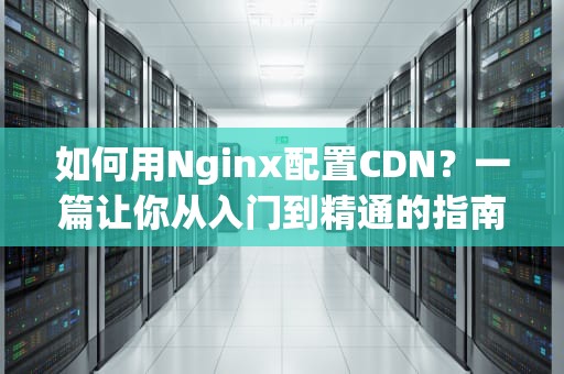 如何用Nginx配置CDN？一篇让你从入门到精通的指南