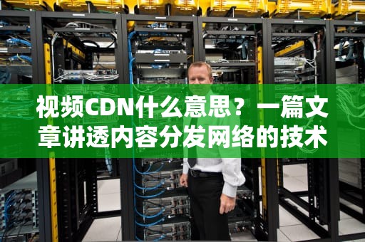 视频CDN什么意思？一篇文章讲透内容分发网络的技术原理与商业价值