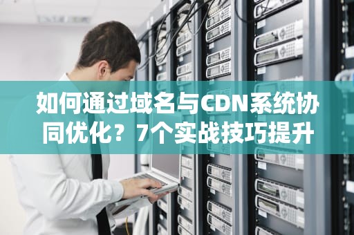 如何通过域名与CDN系统协同优化？7个实战技巧提升网站性能