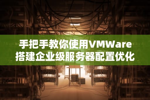 手把手教你使用VMWare搭建企业级服务器配置优化与实战指南