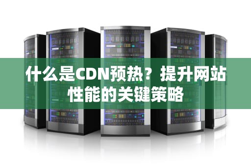 什么是CDN预热？提升网站性能的关键策略