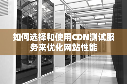 如何选择和使用CDN测试服务来优化网站性能