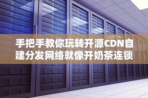 手把手教你玩转开源CDN自建分发网络就像开奶茶连锁店？