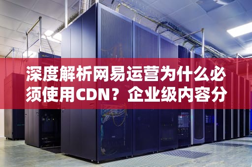 深度解析网易运营为什么必须使用CDN？企业级内容分发网络部署指南