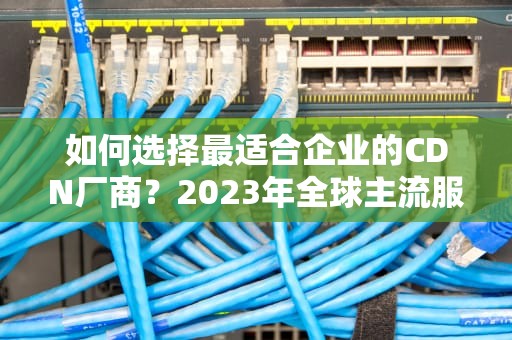 如何选择最适合企业的CDN厂商？2023年全球主流服务商深度评测与选型指南