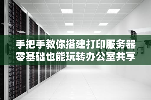 手把手教你搭建打印服务器零基础也能玩转办公室共享打印（附防秃头指南）