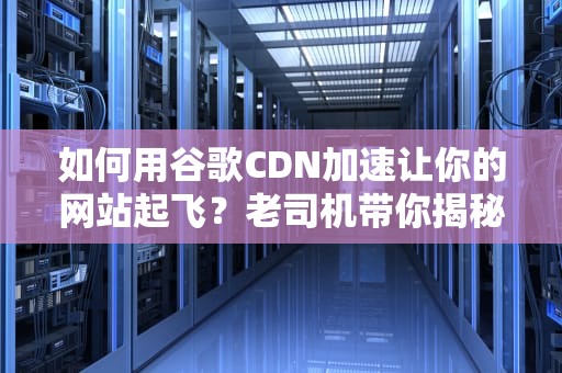 如何用谷歌CDN加速让你的网站起飞？老司机带你揭秘背后的黑科技！