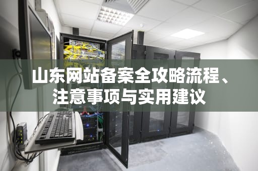山东网站备案全攻略流程、注意事项与实用建议