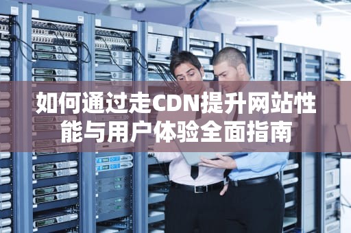 如何通过走CDN提升网站性能与用户体验全面指南
