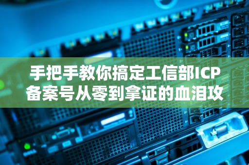 手把手教你搞定工信部ICP备案号从零到拿证的血泪攻略