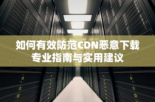 如何有效防范CDN恶意下载专业指南与实用建议