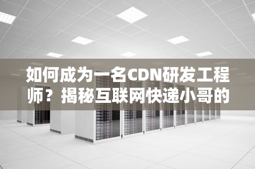 如何成为一名CDN研发工程师？揭秘互联网快递小哥的硬核日常