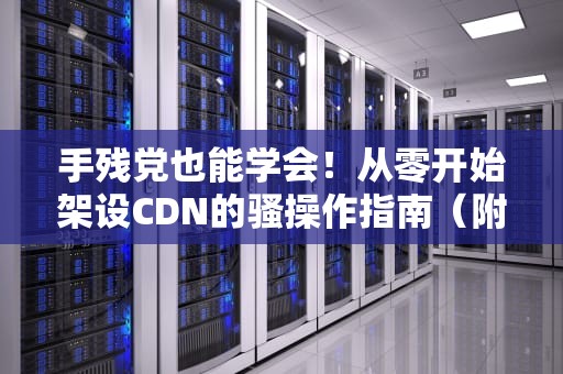 手残党也能学会！从零开始架设CDN的骚操作指南（附实战视频）