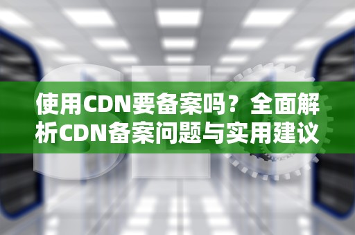 使用CDN要备案吗？全面解析CDN备案问题与实用建议