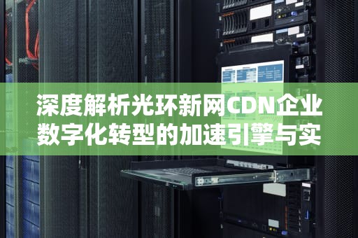 深度解析光环新网CDN企业数字化转型的加速引擎与实战指南