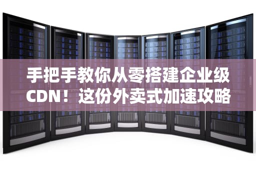 手把手教你从零搭建企业级CDN！这份外卖式加速攻略请收好