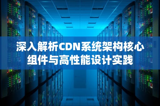 深入解析CDN系统架构核心组件与高性能设计实践