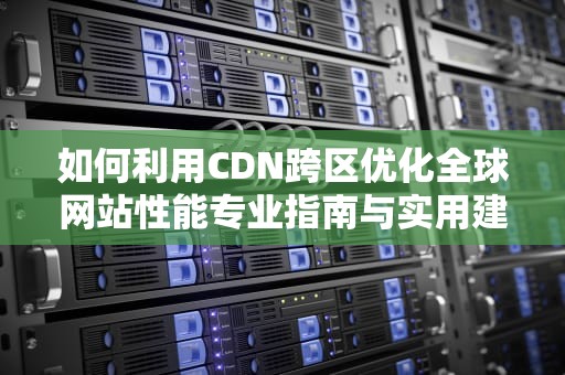 如何利用CDN跨区优化全球网站性能专业指南与实用建议