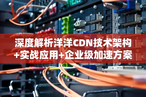 深度解析洋洋CDN技术架构+实战应用+企业级加速方案选择指南