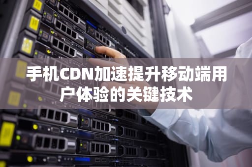 手机CDN加速提升移动端用户体验的关键技术