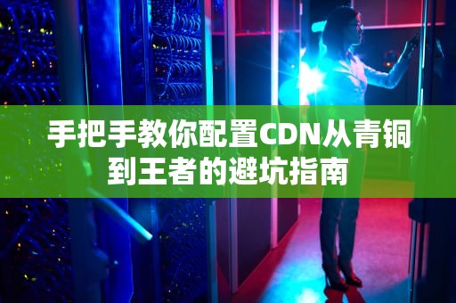 手把手教你配置CDN从青铜到王者的避坑指南