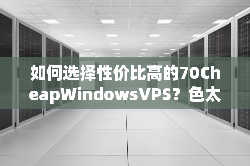 如何选择性价比高的70CheapWindowsVPS？色太婆推荐实用指南