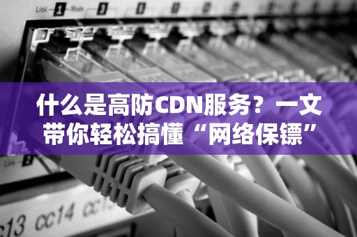 什么是高防CDN服务？一文带你轻松搞懂“网络保镖”的奥秘