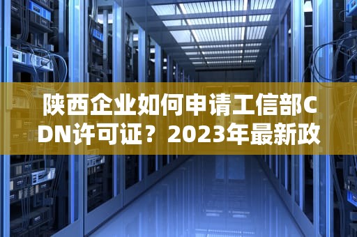 陕西企业如何申请工信部CDN许可证？2023年最新政策与办理指南