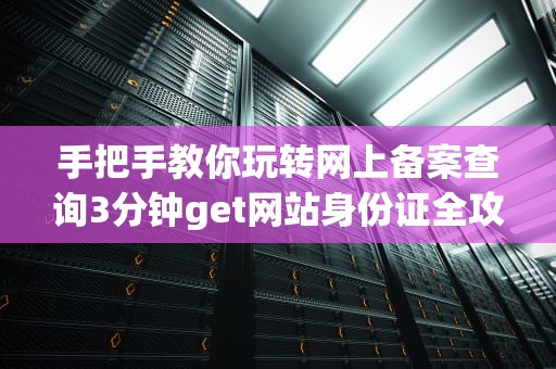 手把手教你玩转网上备案查询3分钟get网站身份证全攻略