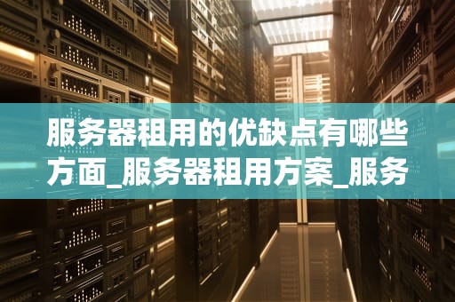 服务器租用的优缺点有哪些方面_服务器租用方案_服务器租用的优缺点全面分析