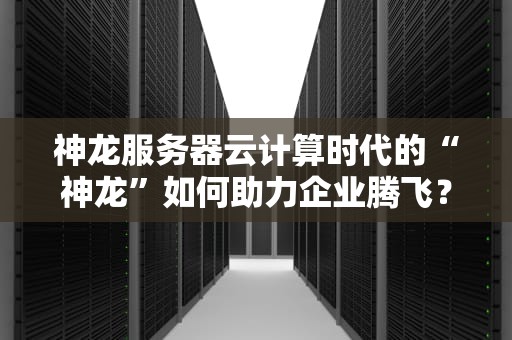 神龙服务器云计算时代的“神龙”如何助力企业腾飞？