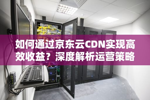 如何通过京东云CDN实现高效收益？深度解析运营策略与实战技巧