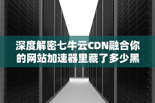 深度解密七牛云CDN融合你的网站加速器里藏了多少黑科技？