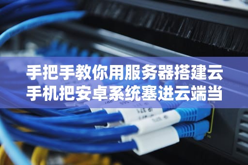 手把手教你用服务器搭建云手机把安卓系统塞进云端当变形金刚