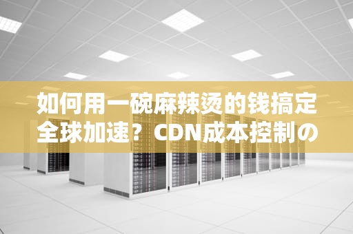 如何用一碗麻辣烫的钱搞定全球加速？CDN成本控制の骚操作指南