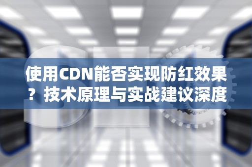 使用CDN能否实现防红效果？技术原理与实战建议深度解析