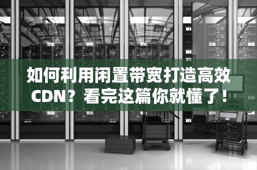 如何利用闲置带宽打造高效CDN？看完这篇你就懂了！