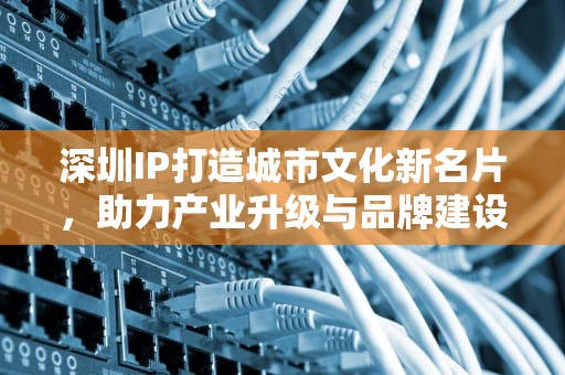 深圳IP打造城市文化新名片，助力产业升级与品牌建设