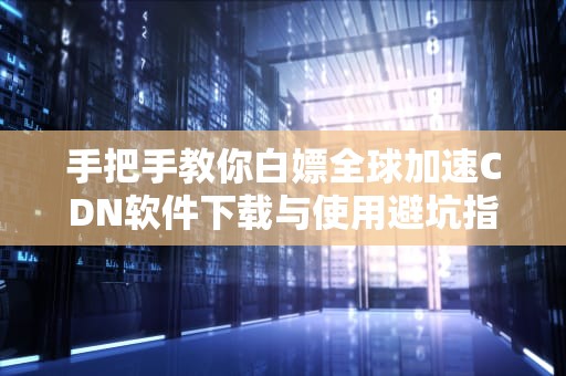 手把手教你白嫖全球加速CDN软件下载与使用避坑指南（附资源合集）