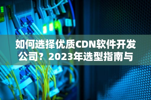 如何选择优质CDN软件开发公司？2023年选型指南与避坑策略